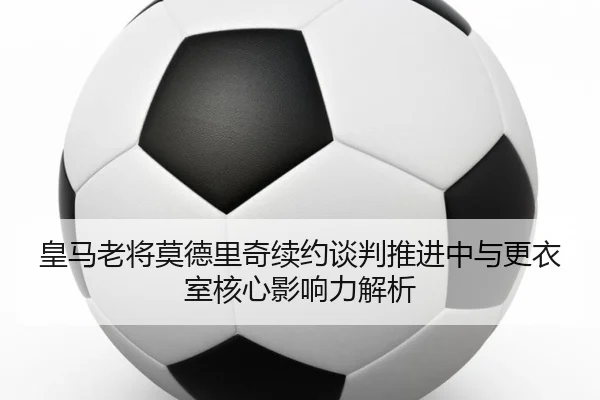 皇马老将莫德里奇续约谈判推进中与更衣室核心影响力解析