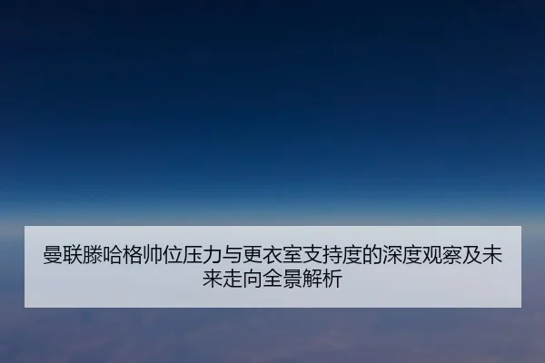 曼联滕哈格帅位压力与更衣室支持度的深度观察及未来走向全景解析